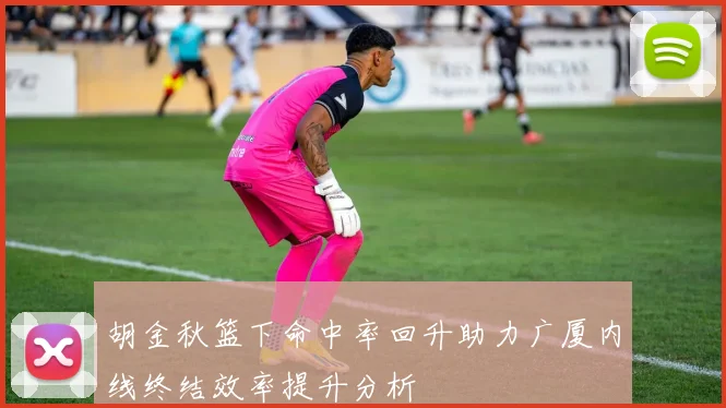 胡金秋篮下命中率回升助力广厦内线终结效率提升分析