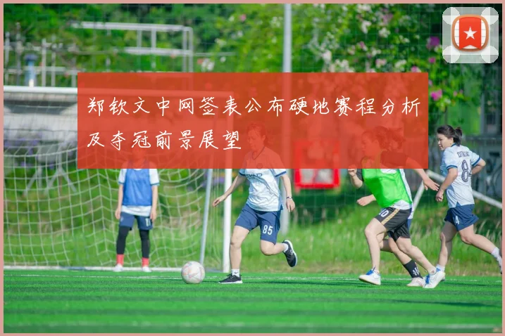 郑钦文中网签表公布硬地赛程分析及夺冠前景展望