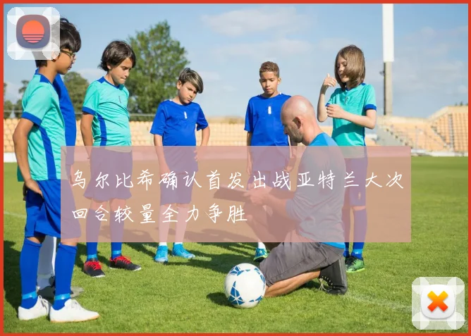 乌尔比希确认首发出战亚特兰大次回合较量全力争胜