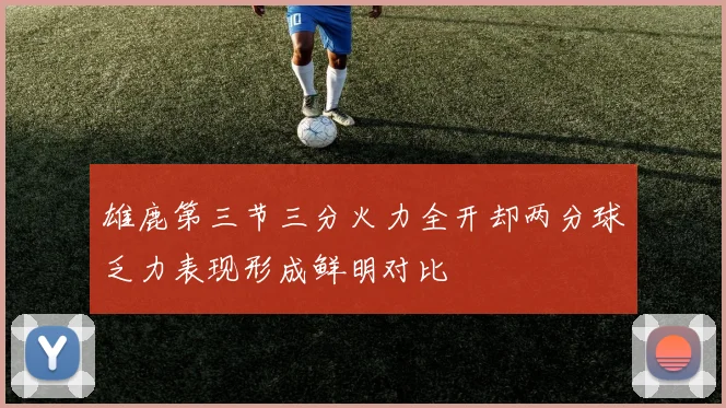 雄鹿第三节三分火力全开却两分球乏力表现形成鲜明对比
