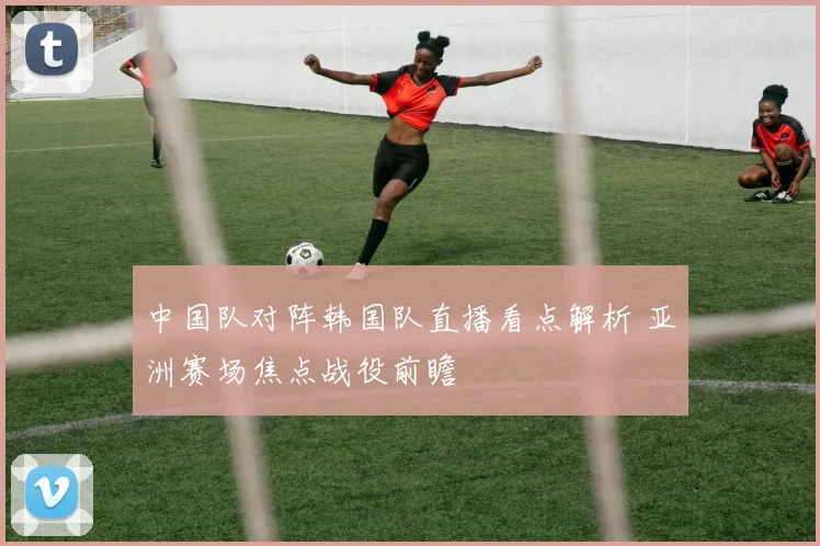 中国队对阵韩国队直播看点解析 亚洲赛场焦点战役前瞻