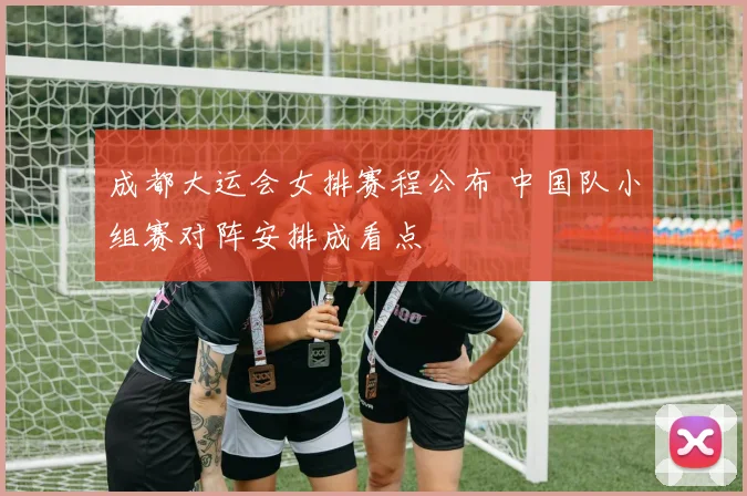 成都大运会女排赛程公布 中国队小组赛对阵安排成看点