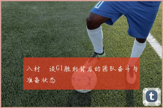 八村塁谈G1胜利背后的团队奋斗与准备状态