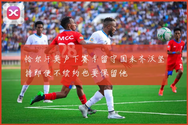 恰尔汗奥卢下赛季留守国米齐沃坚持即便不续约也要保留他