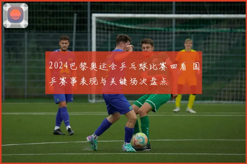 2024巴黎奥运会乒乓球比赛回看 国乒赛事表现与关键场次盘点