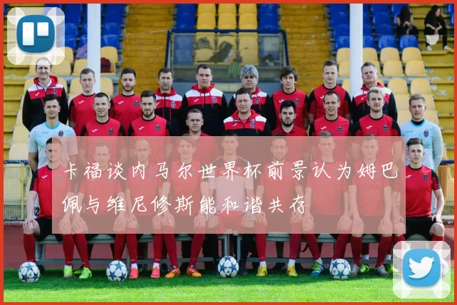 卡福谈内马尔世界杯前景认为姆巴佩与维尼修斯能和谐共存