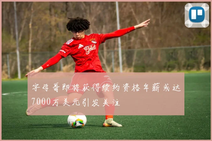 字母哥即将获得续约资格年薪或达7000万美元引发关注