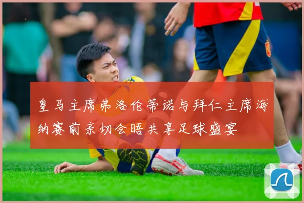 皇马主席弗洛伦蒂诺与拜仁主席海纳赛前亲切会晤共享足球盛宴