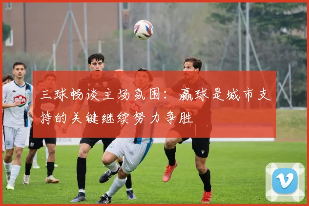 三球畅谈主场氛围：赢球是城市支持的关键继续努力争胜