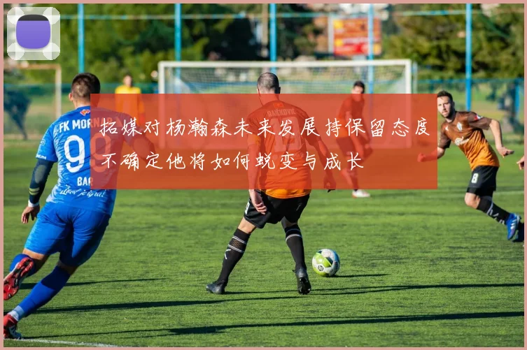 拓媒对杨瀚森未来发展持保留态度不确定他将如何蜕变与成长