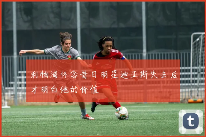 利物浦怀念昔日明星迪亚斯失去后才明白他的价值