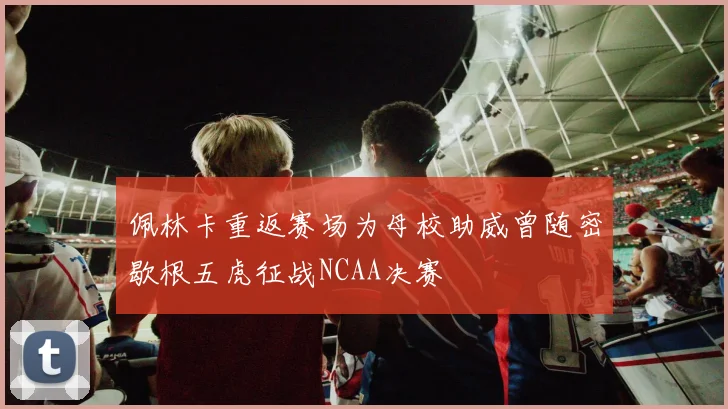 佩林卡重返赛场为母校助威曾随密歇根五虎征战NCAA决赛