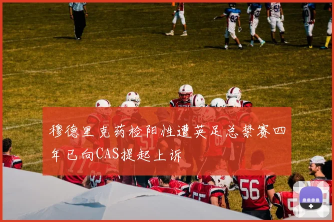 穆德里克药检阳性遭英足总禁赛四年已向CAS提起上诉
