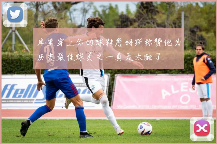 库里穿上你的球鞋詹姆斯称赞他为历史最佳球员之一真是太酷了