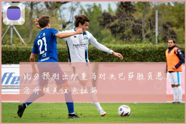 比分预测出炉皇马对决巴萨胜负悬念升级关注点拉满