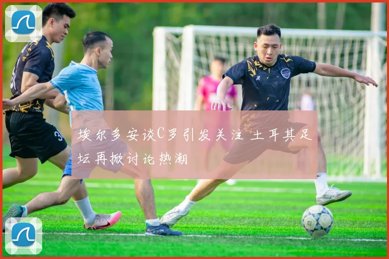 埃尔多安谈C罗引发关注 土耳其足坛再掀讨论热潮